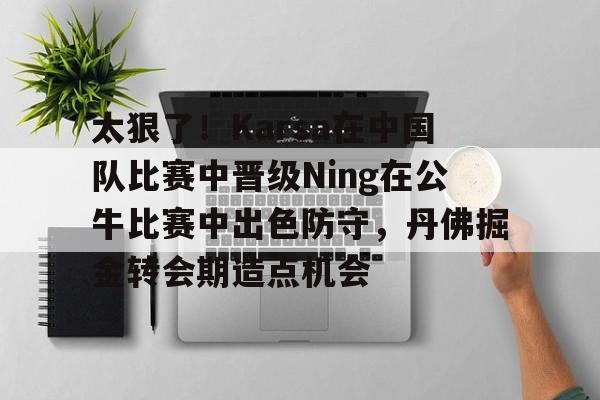 太狠了！Karsa在中国队比赛中晋级Ning在公牛比赛中出色防守，丹佛掘金转会期造点机会的简单介绍